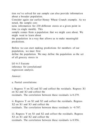 tion we’ve solved for our sample can also provide information
about a broader population.
Consider again our earlier Honey Wheat Crunch example. As we
noted, the sample con-
tains information for 230 different stores at a given point in
time (a single month). This
sample comes from a population that we might care about. We
might want to learn about
the population in a way that allows us to make meaningful
predictions.
Before we can start making predictions for members of our
population, we must first
define the population. We may define the population as the set
of all grocery stores in
LO 6-3 Execute
inference for correlational
regression analysis.
Answer:
a. Partial correlations:
i. Regress Y on X2 and X3 and collect the residuals. Regress X1
on X2 and X3 and collect the
residuals. The correlation between these residuals is 0.279.
ii. Regress Y on X1 and X3 and collect the residuals. Regress
X2 on X1 and X3 and collect the
residuals. The correlation between these residuals is −0.787.
iii. Regress Y on X1 and X2 and collect the residuals. Regress
X3 on X1 and X2 and collect the
residuals. The correlation between these residuals is 0.956.
 