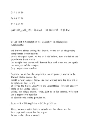 217 2 14 30
263 4 20 39
232 3 16 32
pri91516_ch06_151-186.indd 161 10/31/17 2:30 PM
CHAPTER 6 Correlation vs. Causality in Regression
Analysis162
the United States during that month, or the set of all grocery
store/month combinations
over a two-year span. As we will see below, how we define the
population from which
our sample was drawn will impact how and when we can apply
our analysis of the sample
(e.g., regression results).
Suppose we define the population as all grocery stores in the
United States during the
month of our sample. Now, imagine we had data for this entire
population; that is, we
observed the Sales, AvgPrice and AvgHHSize for each grocery
store in the United States
during this single month. Then, just as in our sample, we could
use a regression equation
to describe the entire population.
Sales = B + M1AvgPrice + M2AvgHHSize
Here, we use capital letters to indicate that these are the
intercept and slopes for the popu-
lation, rather than a sample.
 