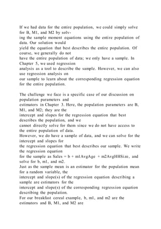 If we had data for the entire population, we could simply solve
for B, M1, and M2 by solv-
ing the sample moment equations using the entire population of
data. Our solution would
yield the equation that best describes the entire population. Of
course, we generally do not
have the entire population of data; we only have a sample. In
Chapter 5, we used regression
analysis as a tool to describe the sample. However, we can also
use regression analysis on
our sample to learn about the corresponding regression equation
for the entire population.
The challenge we face is a specific case of our discussion on
population parameters and
estimators in Chapter 3. Here, the population parameters are B,
M1, and M2; they are the
intercept and slopes for the regression equation that best
describes the population, and we
cannot directly solve for them since we do not have access to
the entire population of data.
However, we do have a sample of data, and we can solve for the
intercept and slopes for
the regression equation that best describes our sample. We write
the regression equation
for the sample as Sales = b + m1AvgAge + m2AvgHHSize, and
solve for b, m1, and m2.
Just as the sample mean is an estimator for the population mean
for a random variable, the
intercept and slope(s) of the regression equation describing a
sample are estimators for the
intercept and slope(s) of the corresponding regression equation
describing the population.
For our breakfast cereal example, b, m1, and m2 are the
estimators and B, M1, and M2 are
 
