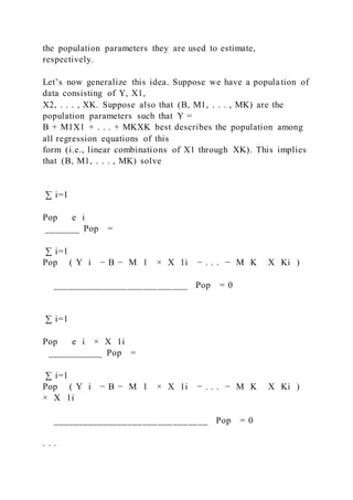 the population parameters they are used to estimate,
respectively.
Let’s now generalize this idea. Suppose we have a population of
data consisting of Y, X1,
X2, . . . , XK. Suppose also that (B, M1, . . . , MK) are the
population parameters such that Y =
B + M1X1 + . . . + MKXK best describes the population among
all regression equations of this
form (i.e., linear combinations of X1 through XK). This implies
that (B, M1, . . . , MK) solve
∑ i=1
Pop   e i
_______ Pop =
∑ i=1
Pop ( Y i − B − M 1 × X 1i − . . . − M K   X Ki )
___________________________ Pop = 0
∑ i=1
Pop   e i × X 1i
___________ Pop =
∑ i=1
Pop ( Y i − B − M 1 × X 1i − . . . − M K   X Ki )
× X 1i
_______________________________ Pop = 0
. . .
 