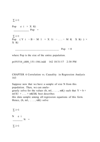 ∑ i=1
Pop   e i × X Ki
___________ Pop =
∑ i=1
Pop ( Y i − B − M 1 × X 1i − . . . − M K   X Ki ) ×
X Ki
_______________________________ Pop = 0
where Pop is the size of the entire population.
pri91516_ch06_151-186.indd 162 10/31/17 2:30 PM
CHAPTER 6 Correlation vs. Causality in Regression Analysis
163
Suppose now that we have a sample of size N from this
population. Then, we can analo-
gously solve for the values (b, m1, . . . , mK) such that Y = b +
m1X1 + . . . + mKXK best describes
this data sample among all regression equations of this form.
Hence, (b, m1, . . . , mK) solve
∑ i=1
N   e i
_______ N =
∑ i=1
 