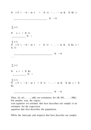 N ( Y i − b − m 1     ×   X 1i − . . . − m K   X Ki )
__________________________ N = 0
∑ i=1
N   e i × X 1i
___________ N =
∑ i=1
N ( Y i − b − m 1 ×   X 1i − . . . − m K   X Ki ) ×
X 1i
______________________________ N = 0
. . .
∑ i=1
N   e i × X Ki
___________ N =
∑ i=1
N ( Y i − b − m 1 × X 1i − . . . − m K   X Ki ) × X
Ki
______________________________ N = 0
Then, (b, m1, . . . , mK) are estimators for (B, M1, . . . , MK).
Put another way, the regres-
sion equation we estimate that best describes our sample is an
estimator for the regression
equation that best describes the population.
While the intercept and slope(s) that best describe our sample
 