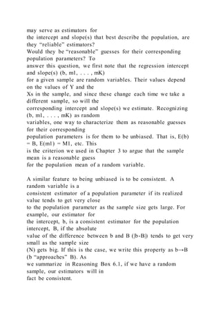 may serve as estimators for
the intercept and slope(s) that best describe the population, are
they “reliable” estimators?
Would they be “reasonable” guesses for their corresponding
population parameters? To
answer this question, we first note that the regression intercept
and slope(s) (b, m1, . . . , mK)
for a given sample are random variables. Their values depend
on the values of Y and the
Xs in the sample, and since these change each time we take a
different sample, so will the
corresponding intercept and slope(s) we estimate. Recognizing
(b, m1, . . . , mK) as random
variables, one way to characterize them as reasonable guesses
for their corresponding
population parameters is for them to be unbiased. That is, E(b)
= B, E(m1) = M1, etc. This
is the criterion we used in Chapter 3 to argue that the sample
mean is a reasonable guess
for the population mean of a random variable.
A similar feature to being unbiased is to be consistent. A
random variable is a
consistent estimator of a population parameter if its realized
value tends to get very close
to the population parameter as the sample size gets large. For
example, our estimator for
the intercept, b, is a consistent estimator for the population
intercept, B, if the absolute
value of the difference between b and B (|b-B|) tends to get very
small as the sample size
(N) gets big. If this is the case, we write this property as b→B
(b “approaches” B). As
we summarize in Reasoning Box 6.1, if we have a random
sample, our estimators will in
fact be consistent.
 