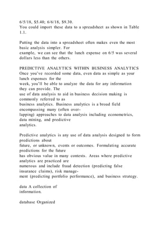 6/5/18, $5.40; 6/6/18, $9.30.
You could import these data to a spreadsheet as shown in Table
1.1.
Putting the data into a spreadsheet often makes even the most
basic analysis simpler. For
example, we can see that the lunch expense on 6/5 was several
dollars less than the others.
PREDICTIVE ANALYTICS WITHIN BUSINESS ANALYTICS
Once you’ve recorded some data, even data as simple as your
lunch expenses for the
week, you’ll be able to analyze the data for any information
they can provide. The
use of data analysis to aid in business decision making is
commonly referred to as
business analytics. Business analytics is a broad field
encompassing many (often over-
lapping) approaches to data analysis including econometrics,
data mining, and predictive
analytics.
Predictive analytics is any use of data analysis designed to form
predictions about
future, or unknown, events or outcomes. Formulating accurate
predictions for the future
has obvious value in many contexts. Areas where predictive
analytics are practiced are
numerous and include fraud detection (predicting false
insurance claims), risk manage-
ment (predicting portfolio performance), and business strategy.
data A collection of
information.
database Organized
 