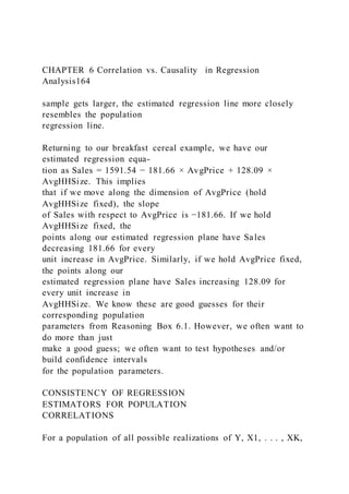 CHAPTER 6 Correlation vs. Causality in Regression
Analysis164
sample gets larger, the estimated regression line more closely
resembles the population
regression line.
Returning to our breakfast cereal example, we have our
estimated regression equa-
tion as Sales = 1591.54 − 181.66 × AvgPrice + 128.09 ×
AvgHHSize. This implies
that if we move along the dimension of AvgPrice (hold
AvgHHSize fixed), the slope
of Sales with respect to AvgPrice is −181.66. If we hold
AvgHHSize fixed, the
points along our estimated regression plane have Sales
decreasing 181.66 for every
unit increase in AvgPrice. Similarly, if we hold AvgPrice fixed,
the points along our
estimated regression plane have Sales increasing 128.09 for
every unit increase in
AvgHHSize. We know these are good guesses for their
corresponding population
parameters from Reasoning Box 6.1. However, we often want to
do more than just
make a good guess; we often want to test hypotheses and/or
build confidence intervals
for the population parameters.
CONSISTENCY OF REGRESSION
ESTIMATORS FOR POPULATION
CORRELATIONS
For a population of all possible realizations of Y, X1, . . . , XK,
 