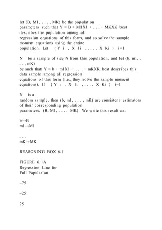 let (B, M1, . . . , MK) be the population
parameters such that Y = B + M1X1 + . . . + MKXK best
describes the population among all
regression equations of this form, and so solve the sample
moment equations using the entire
population. Let { Y i  , X 1i  , . . . , X Ki } i=1
N be a sample of size N from this population, and let (b, m1, .
. . , mK)
be such that Y = b + m1X1 + . . . + mKXK best describes this
data sample among all regression
equations of this form (i.e., they solve the sample moment
equations). If { Y i  , X 1i  , . . . , X Ki } i=1
N is a
random sample, then (b, m1, . . . , mK) are consistent estimators
of their corresponding population
parameters, (B, M1, . . . , MK). We write this result as:
b→B
m1→M1
. . .
mK→MK
REASONING BOX 6.1
FIGURE 6.1A
Regression Line for
Full Population
–75
–25
25
 