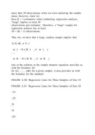 more than 30 observations when we were analyzing the sample
mean; however, since we
have K + 1 estimators when conducting regression analysis,
“large” implies at least 30
observations per estimator. Therefore, a “large” sample for
regression analysis has at least
30 × (K + 1) observations.
Thus far, we have that a large, random sample implies that:
b~N (B,  σ b )
m 1  ~N ( M 1  ,  σ m 1 )
. . .
m K  ~N ( M K  ,  σ m K )
Just as the solution to the sample moment equations provides us
with the formulas for
(b, m1, . . . , mK) for a given sample, it also provides us with
the formulas for the standard
FIGURE 6.1B Regression Lines for Three Samples of Size 10
FIGURE 6.1C Regression Lines for Three Samples of Size 30
–75
–25
25
75
125
 