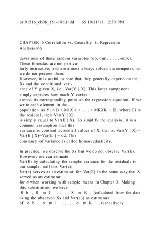 pri91516_ch06_151-186.indd 165 10/31/17 2:30 PM
CHAPTER 6 Correlation vs. Causality in Regression
Analysis166
deviations of these random variables (σb, σm1, . . . , σmK).
These formulas are not particu-
larly instructive, and are almost always solved via computer, so
we do not present them.
However, it is useful to note that they generally depend on the
Xs and the conditional vari-
ance of Y given X, i.e., Var(Y | X). This latter component
simply captures how much Y varies
around its corresponding point on the regression equation. If we
write each element in the
population as Yi = B + M1X1i + . . . + MKXK + Ei, where Ei is
the residual, then Var(Y | X)
is simply equal to Var(E | X). To simplify the analysis, it is a
common assumption that this
variance is constant across all values of X; that is, Var(Y | X) =
Var(E | X)=Var(E ) = σ2. This
constancy of variance is called homoscedasticity.
In practice, we observe the Xs but we do not observe Var(E).
However, we can estimate
Var(E) by calculating the sample variance for the residuals in
our sample; call this Var(e).
Var(e) serves as an estimator for Var(E) in the same way that S
served as an estimator
for σ when working with sample means in Chapter 3. Making
this substitution, we have
S b , S m 1 , . . . , S m K (calculated from the data
using the observed Xs and Var(e)) as estimators
of σ b , σ m 1 , . . . , σ m K , respectively.
 