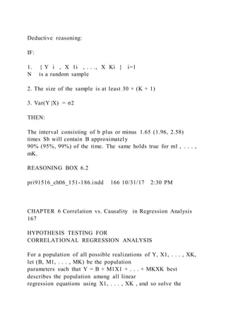 Deductive reasoning:
IF:
1. { Y i  ,  X 1i  , . . .,  X Ki } i=1
N is a random sample
2. The size of the sample is at least 30 × (K + 1)
3. Var(Y |X) = σ2
THEN:
The interval consisting of b plus or minus 1.65 (1.96, 2.58)
times Sb will contain B approximately
90% (95%, 99%) of the time. The same holds true for m1 , . . . ,
mK.
REASONING BOX 6.2
pri91516_ch06_151-186.indd 166 10/31/17 2:30 PM
CHAPTER 6 Correlation vs. Causality in Regression Analysis
167
HYPOTHESIS TESTING FOR
CORRELATIONAL REGRESSION ANALYSIS
For a population of all possible realizations of Y, X1, . . . , XK,
let (B, M1, . . . , MK) be the population
parameters such that Y = B + M1X1 + . . . + MKXK best
describes the population among all linear
regression equations using X1, . . . , XK , and so solve the
 