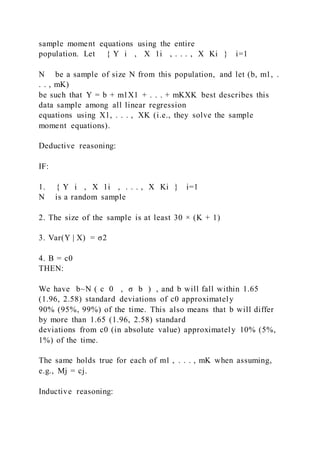 sample moment equations using the entire
population. Let { Y i  ,   X 1i  , . . . , X Ki } i=1
N be a sample of size N from this population, and let (b, m1, .
. . , mK)
be such that Y = b + m1X1 + . . . + mKXK best describes this
data sample among all linear regression
equations using X1, . . . ,  XK (i.e., they solve the sample
moment equations).
Deductive reasoning:
IF:
1. { Y i  , X 1i  , . . . , X Ki } i=1
N is a random sample
2. The size of the sample is at least 30 × (K + 1)
3. Var(Y | X) = σ2
4. B = c0
THEN:
We have b~N ( c 0  ,  σ b ) , and b will fall within 1.65
(1.96, 2.58) standard deviations of c0 approximately
90% (95%, 99%) of the time. This also means that b will differ
by more than 1.65 (1.96, 2.58) standard
deviations from c0 (in absolute value) approximately 10% (5%,
1%) of the time.
The same holds true for each of m1 , . . . , mK when assuming,
e.g., Mj = cj.
Inductive reasoning:
 
