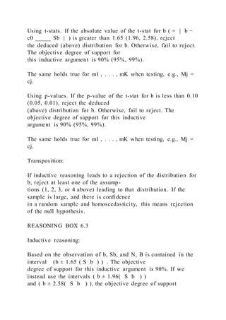 Using t-stats. If the absolute value of the t-stat for b ( = | b −
c0 _____ Sb | ) is greater than 1.65 (1.96, 2.58), reject
the deduced (above) distribution for b. Otherwise, fail to reject.
The objective degree of support for
this inductive argument is 90% (95%, 99%).
The same holds true for m1 , . . . , mK when testing, e.g., Mj =
cj.
Using p-values. If the p-value of the t-stat for b is less than 0.10
(0.05, 0.01), reject the deduced
(above) distribution for b. Otherwise, fail to reject. The
objective degree of support for this inductive
argument is 90% (95%, 99%).
The same holds true for m1 , . . . , mK when testing, e.g., Mj =
cj.
Transposition:
If inductive reasoning leads to a rejection of the distribution for
b, reject at least one of the assump-
tions (1, 2, 3, or 4 above) leading to that distribution. If the
sample is large, and there is confidence
in a random sample and homoscedasticity, this means rejection
of the null hypothesis.
REASONING BOX 6.3
Inductive reasoning:
Based on the observation of b, Sb, and N, B is contained in the
interval (b ± 1.65 ( S b ) ) . The objective
degree of support for this inductive argument is 90%. If we
instead use the intervals ( b ± 1.96(  S b  ) )
and ( b ± 2.58(  S b  ) ), the objective degree of support
 