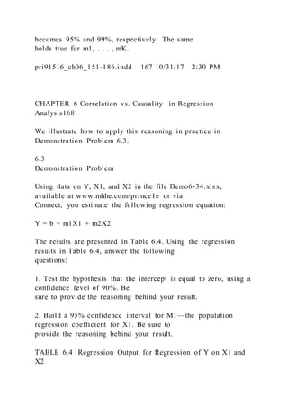 becomes 95% and 99%, respectively. The same
holds true for m1, . . . , mK.
pri91516_ch06_151-186.indd 167 10/31/17 2:30 PM
CHAPTER 6 Correlation vs. Causality in Regression
Analysis168
We illustrate how to apply this reasoning in practice in
Demonstration Problem 6.3.
6.3
Demonstration Problem
Using data on Y, X1, and X2 in the file Demo6-34.xlsx,
available at www.mhhe.com/prince1e or via
Connect, you estimate the following regression equation:
Y = b + m1X1 + m2X2
The results are presented in Table 6.4. Using the regression
results in Table 6.4, answer the following
questions:
1. Test the hypothesis that the intercept is equal to zero, using a
confidence level of 90%. Be
sure to provide the reasoning behind your result.
2. Build a 95% confidence interval for M1—the population
regression coefficient for X1. Be sure to
provide the reasoning behind your result.
TABLE 6.4 Regression Output for Regression of Y on X1 and
X2
 