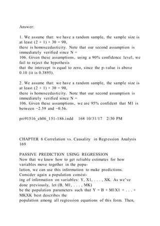 Answer:
1. We assume that: we have a random sample, the sample size is
at least (2 + 1) × 30 = 90,
there is homoscedasticity. Note that our second assumption is
immediately verified since N =
106. Given these assumptions, using a 90% confidence level, we
fail to reject the hypothesis
that the intercept is equal to zero, since the p-value is above
0.10 (it is 0.3895).
2. We assume that: we have a random sample, the sample size is
at least (2 + 1) × 30 = 90,
there is homoscedasticity. Note that our second assumption is
immediately verified since N =
106. Given these assumptions, we are 95% confident that M1 is
between −2.59 and −0.56.
pri91516_ch06_151-186.indd 168 10/31/17 2:30 PM
CHAPTER 6 Correlation vs. Causality in Regression Analysis
169
PASSIVE PREDICTION USING REGRESSION
Now that we know how to get reliable estimates for how
variables move together in the popu-
lation, we can use this information to make predictions.
Consider again a population consist-
ing of information on variables: Y, X1, . . . , XK. As we’ve
done previously, let (B, M1, . . . , MK)
be the population parameters such that Y = B + M1X1 + . . . +
MKXK best describes the
population among all regression equations of this form. Then,
 