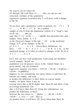 for a given set of values for
X1 through XK (call them x1, . . . , xK), we can use our
consistent estimate of the population
regression equation to predict how Y will move with a change
in the Xs.
To see how such a prediction works in general, let { Y i , X
1i , . . . , X Ki } i=1 N be a random
sample of size N from the population (where N is “large”), and
let (b, m1, . . . , mK) be
such that Y = b + m1X1 + . . . + mKXK best describes this data
sample. Then, define Δ x k
as the observed change in Xk and ̂ ΔY as the predicted
change in Y, given changes in the Xs
of Δ x 1 , . . . , Δ x k . Given these definitions, we
have: ̂ ΔY = m 1 Δ x 1 + . . . + m K Δ x K as the
predicted change in Y when we observe changes in the Xs of of
Δ x 1 , . . . , Δ x k .
Let’s now see how such predictions work using our breakfast
cereal example. Recall our
population was all grocery stores in the United States in a
given month, and our estimated
regression equation was Sales = 1591.54 − 181.66 × AvgPrice +
128.09 × AvgHHSize.
Suppose we are considering two stores (Store A and Store B)
outside our sample, and want
to predict the difference in their Sales in a given month.
Further, we know Store A has an
average price that is $0.50 higher than Store B, and Store A has
an average household size
that is 0.4 lower than Store B. Using this information, we
predict the difference in Sales
between the two stores is: ̂ ΔSales = − 181.66 × 0.50 +
128.09 × (− 0.4) = − 142 . That is,
we predict Store A will have 142 fewer Sales than Store B.
 