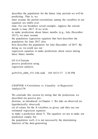 describes the population for the future time periods we will be
predicting. That is, we
must assume the partial correlations among the variables in our
equation are stable over
time. For our breakfast cereal example, suppose the current
month is June 2017. If we wish
to make predictions about future months (e.g., July–December
2017), we must assume
the population regression equation that best describes the
population for June 2017 also
best describes the population for July–December of 2017. By
doing so, we could use our
regression equation to make predictions about stores during
these future months.
LO 6.4 Execute
passive prediction using
regression analysis.
pri91516_ch06_151-186.indd 169 10/31/17 2:30 PM
CHAPTER 6 Correlation vs. Causality in Regression
Analysis170
We conclude this section by noting that the predictions we
described are passive pre-
dictions, as introduced in Chapter 1. We take an observed (or
hypothetically observed)
set of values for the X variables as given, and then use our
estimated regression equation
to make a prediction about Y. The equation we use to make our
prediction simply fits
the population well; it is not necessarily the determining
function of the data-generating
 