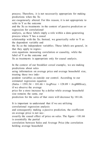 process. Therefore, it is not necessarily appropriate for making
predictions when the Xs
are exogenously altered. For this reason, it is not appropriate to
refer to Y as the outcome
and the Xs as treatments in the context of passive predicti on or
regression for correlational
analysis, as these labels imply a role within a data-generating
process where Y has a causal
relationship with the Xs. Instead, we generically refer to Y as
the dependent variable and
the Xs as the independent variables. These labels are general, in
that they apply to regres-
sion equations measuring correlation or causality, while the
label of Y as the outcome and
Xs as treatments is appropriate only for causal analysis.
In the context of our breakfast cereal example, we are making
predictions about sales
using information on average price and average household size,
treating these two inde-
pendent variables as outside our control. According to our
estimated regression equation
(Sales = 1591.54 − 181.66 × AvgPrice + 128.09 × AvgHHSize),
if we observe the average
price for a store increase by a dollar while average household
size remains the same, our
prediction for the sales of that store will decrease by 181.66.
It is important to understand that if we are utilizing
correlational regression analysis
and consequently making a passive prediction, the coefficient
on average price is not nec-
essarily the causal effect of price on sales. The figure −181.66
is essentially the partial
correlation between Sales and Average Price (the correlation
holding average household
 