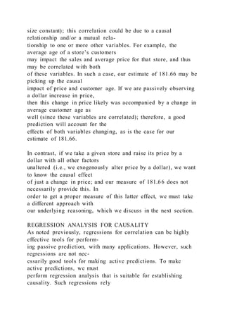 size constant); this correlation could be due to a causal
relationship and/or a mutual rela-
tionship to one or more other variables. For example, the
average age of a store’s customers
may impact the sales and average price for that store, and thus
may be correlated with both
of these variables. In such a case, our estimate of 181.66 may be
picking up the causal
impact of price and customer age. If we are passively observing
a dollar increase in price,
then this change in price likely was accompanied by a change in
average customer age as
well (since these variables are correlated); therefore, a good
prediction will account for the
effects of both variables changing, as is the case for our
estimate of 181.66.
In contrast, if we take a given store and raise its price by a
dollar with all other factors
unaltered (i.e., we exogenously alter price by a dollar), we want
to know the causal effect
of just a change in price; and our measure of 181.66 does not
necessarily provide this. In
order to get a proper measure of this latter effect, we must take
a different approach with
our underlying reasoning, which we discuss in the next section.
REGRESSION ANALYSIS FOR CAUSALITY
As noted previously, regressions for correlation can be highly
effective tools for perform-
ing passive prediction, with many applications. However, such
regressions are not nec-
essarily good tools for making active predictions. To make
active predictions, we must
perform regression analysis that is suitable for establishing
causality. Such regressions rely
 