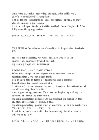 on a more extensive reasoning process, with additional,
carefully considered assumptions.
The additional assumptions have conceptual appeal, as they
closely resemble the assump-
tions relied upon in the scientific method from Chapter 4. After
fully describing regression
pri91516_ch06_151-186.indd 170 10/31/17 2:30 PM
CHAPTER 6 Correlation vs. Causality in Regression Analysis
171
analysis for causality, we will illustrate why it is the
appropriate approach toward evaluat-
ing strategic options in business.
REGRESSION AND CAUSATION
When we attempt to use regression to measure a causal
relationship(s), we can again think
of our variables in terms of treatments and outcomes.
Establishing the causal impact of a
treatment(s) on an outcome generally involves the estimation of
the determining function for
a data-generating process. This process begins by making an
assumption about the structure of
the data-generating process. As we touched on earlier in this
chapter, it is generally assumed that
the data-generating process for an outcome, Y, can be written as
Yi = fi(X1i, X2i, . . . , XKi) + Ui.
In addition, we assume that the determining function can be
written as follows:
fi(X1i, X2i, . . . , XKi) = α + β1 X1i + β2 X2i + . . . + βK XKi
 
