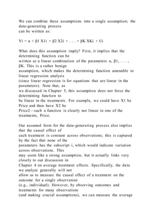 We can combine these assumptions into a single assumption; the
data-generating process
can be written as:
Yi = α + β1 X1i + β2 X2i + . . . + βK XKi + Ui
What does this assumption imply? First, it implies that the
determining function can be
written as a linear combination of the parameters α, β1, . . . ,
βK. This is a rather benign
assumption, which makes the determining function amenable to
linear regression analysis
(since linear regression is for equations that are linear in the
parameters). Note that, as
we discussed in Chapter 5, this assumption does not force the
determining function to
be linear in the treatments. For example, we could have X1 be
Price and then have X2 be
Price2—such a function is clearly not linear in one of the
treatments, Price.
Our assumed form for the data-generating process also implies
that the causal effect of
each treatment is constant across observations; this is captured
by the fact that none of the
parameters has the subscript i, which would indicate variation
across observations. This
may seem like a strong assumption, but it actually links very
closely to our discussion in
Chapter 4 on average treatment effects. Specifically, the data
we analyze generally will not
allow us to measure the causal effect of a treatment on the
outcome for a single observation
(e.g., individual). However, by observing outcomes and
treatments for many observations
(and making crucial assumptions), we can measure the average
 