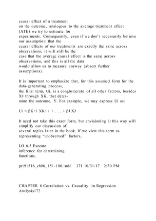 causal effect of a treatment
on the outcome, analogous to the average treatment effect
(ATE) we try to estimate for
experiments. Consequently, even if we don’t necessarily believe
our assumption that the
causal effects of our treatments are exactly the same across
observations, it will still be the
case that the average causal effect is the same across
observations, and this is all the data
would allow us to measure anyway (absent further
assumptions).
It is important to emphasize that, for this assumed form for the
data-generating process,
the final term, Ui, is a conglomerate of all other factors, besides
X1 through XK, that deter-
mine the outcome, Y. For example, we may express Ui as:
Ui = βK+1 XK+1 + . . . + βJ XJ
It need not take this exact form, but envisioning it this way will
simplify our discussion of
several topics later in the book. If we view this term as
representing “unobserved” factors,
LO 6.5 Execute
inference for determining
functions.
pri91516_ch06_151-186.indd 171 10/31/17 2:30 PM
CHAPTER 6 Correlation vs. Causality in Regression
Analysis172
 