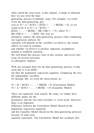 often called the error term, in this manner, it helps to illustrate
how we can write the data-
generating process in multiple ways. For example, we could
write the data-generating pro-
cess as Yi = α + β1X1i + β2X2i + . . . + βKXKi + Ui, or we
could write it as Yi = α + β1X1i +
β2X2i + . . . + βKXKi + βK+1XK+1 + Vi, where Vi =
βK+2XK+2 + . . . + βJXJ. The way we
ultimately express the data-generating process when conducting
our regression analysis for
causality will depend on the variables we observe, the causal
effects we want to estimate,
and whether we believe it satisfies important assumptions
needed to establish causality.
We will detail this process later in this section, and revisit this
issue on several occasions
in subsequent chapters.
With our assumed form for the data-generating process, it may
seem that it is no differ-
ent than the population regression equation. Comparing the two,
for independent variables
X1 through XK, we write the observations as:
Yi = B + M1X1i + . . . + MKXK + Ei (Correlation Model)
Yi = α + β1X1i + . . . + βKXKi + Ui (Causality Model)
These two equations look exactly the same; we simply have
different names for the
parameters and the last term (residual vs. error term). However,
there is an important
difference between the Correlation Model (based on the
population regression equation)
and the Causality Model (based on the data-generating process)
because of what each
equation represents. The Correlation Model has residuals (Ei)
 