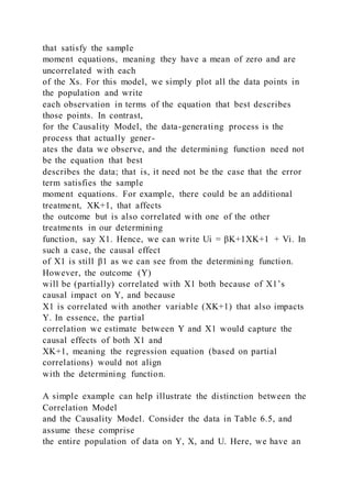 that satisfy the sample
moment equations, meaning they have a mean of zero and are
uncorrelated with each
of the Xs. For this model, we simply plot all the data points in
the population and write
each observation in terms of the equation that best describes
those points. In contrast,
for the Causality Model, the data-generating process is the
process that actually gener-
ates the data we observe, and the determining function need not
be the equation that best
describes the data; that is, it need not be the case that the error
term satisfies the sample
moment equations. For example, there could be an additional
treatment, XK+1, that affects
the outcome but is also correlated with one of the other
treatments in our determining
function, say X1. Hence, we can write Ui = βK+1XK+1 + Vi. In
such a case, the causal effect
of X1 is still β1 as we can see from the determining function.
However, the outcome (Y)
will be (partially) correlated with X1 both because of X1’s
causal impact on Y, and because
X1 is correlated with another variable (XK+1) that also impacts
Y. In essence, the partial
correlation we estimate between Y and X1 would capture the
causal effects of both X1 and
XK+1, meaning the regression equation (based on partial
correlations) would not align
with the determining function.
A simple example can help illustrate the distinction between the
Correlation Model
and the Causality Model. Consider the data in Table 6.5, and
assume these comprise
the entire population of data on Y, X, and U. Here, we have an
 