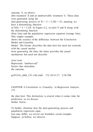 outcome Y, an observ-
able treatment X and an unobservable treatment U. These data
were generated using the
data-generating process of Yi = 5 + 3.2Xi + Ui, meaning we
have a determining function
of f(X) = 5 + 3.2X. In Figure 6.2, we plot Y and X along with
the determining function
(blue line) and the population regression equation (orange line).
This simple example
shows the essence of the difference between the Correlation
Model and Causality
Model. The former describes the data best but need not coincide
with the causal mecha-
nism generating the data; the latter provides the causal
mechanism but need not describe
error term
Represents “unobserved”
factors that determine
the outcome.
pri91516_ch06_151-186.indd 172 10/31/17 2:30 PM
CHAPTER 6 Correlation vs. Causality in Regression Analysis
173
the data best. This distinction is crucial when it comes time for
prediction, as we discuss
further below.
To further illustrate how the data-generating process and
population regression equa-
tion may differ, we revisit our breakfast cereal example.
Suppose, as before, we observe
 