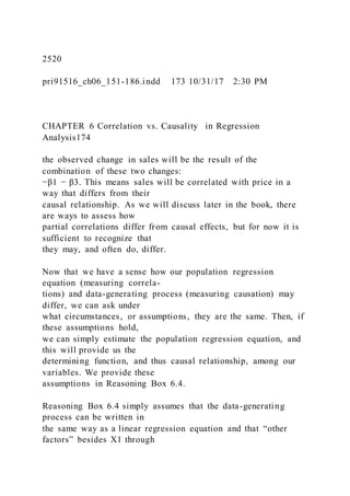 2520
pri91516_ch06_151-186.indd 173 10/31/17 2:30 PM
CHAPTER 6 Correlation vs. Causality in Regression
Analysis174
the observed change in sales will be the result of the
combination of these two changes:
−β1 − β3. This means sales will be correlated with price in a
way that differs from their
causal relationship. As we will discuss later in the book, there
are ways to assess how
partial correlations differ from causal effects, but for now it is
sufficient to recognize that
they may, and often do, differ.
Now that we have a sense how our population regression
equation (measuring correla-
tions) and data-generating process (measuring causation) may
differ, we can ask under
what circumstances, or assumptions, they are the same. Then, if
these assumptions hold,
we can simply estimate the population regression equation, and
this will provide us the
determining function, and thus causal relationship, among our
variables. We provide these
assumptions in Reasoning Box 6.4.
Reasoning Box 6.4 simply assumes that the data-generating
process can be written in
the same way as a linear regression equation and that “other
factors” besides X1 through
 