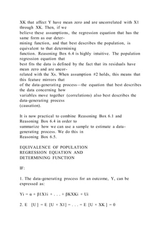 XK that affect Y have mean zero and are uncorrelated with X1
through XK. Then, if we
believe these assumptions, the regression equation that has the
same form as our deter-
mining function, and that best describes the population, is
equivalent to that determining
function. Reasoning Box 6.4 is highly intuitive. The population
regression equation that
best fits the data is defined by the fact that its residuals have
mean zero and are uncor-
related with the Xs. When assumption #2 holds, this means that
this feature mirrors that
of the data-generating process—the equation that best describes
the data concerning how
variables move together (correlations) also best describes the
data-generating process
(causation).
It is now practical to combine Reasoning Box 6.1 and
Reasoning Box 6.4 in order to
summarize how we can use a sample to estimate a data-
generating process. We do this in
Reasoning Box 6.5.
EQUIVALENCE OF POPULATION
REGRESSION EQUATION AND
DETERMINING FUNCTION
IF:
1. The data-generating process for an outcome, Y, can be
expressed as:
Yi = α + β1X1i + . . . + βKXKi + Ui
2. E    [U ] = E  [U × X1] = . . . = E  [U × XK ] = 0
 