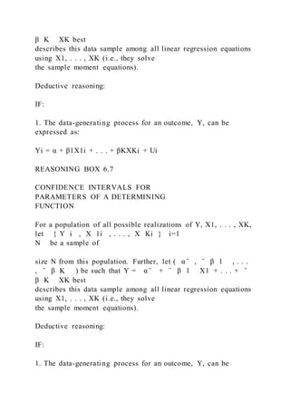 β K XK best
describes this data sample among all linear regression equations
using X1, . . . , XK (i.e., they solve
the sample moment equations).
Deductive reasoning:
IF:
1. The data-generating process for an outcome, Y, can be
expressed as:
Yi = α + β1X1i + . . . + βKXKi + Ui
REASONING BOX 6.7
CONFIDENCE INTERVALS FOR
PARAMETERS OF A DETERMINING
FUNCTION
For a population of all possible realizations of Y, X1, . . . , XK,
let { Y i  , X 1i  , . . . , X Ki } i=1
N be a sample of
size N from this population. Further, let ( α ̂ , ̂ β 1 , . . .
, ̂ β K ) be such that Y = α ̂ + ̂ β 1 X1 + . . . + ̂
β K XK best
describes this data sample among all linear regression equations
using X1, . . . , XK (i.e., they solve
the sample moment equations).
Deductive reasoning:
IF:
1. The data-generating process for an outcome, Y, can be
 
