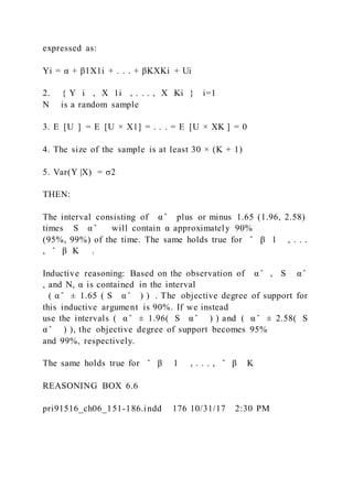 expressed as:
Yi = α + β1X1i + . . . + βKXKi + Ui
2. { Y i  , X 1i  , . . . , X Ki } i=1
N is a random sample
3. E  [U  ] = E  [U × X1] = . . . = E  [U × XK ] = 0
4. The size of the sample is at least 30 × (K + 1)
5. Var(Y |X) = σ2
THEN:
The interval consisting of α ̂ plus or minus 1.65 (1.96, 2.58)
times S α ̂ will contain α approximately 90%
(95%, 99%) of the time. The same holds true for ̂ β 1 , . . .
, ̂ β K .
Inductive reasoning: Based on the observation of α ̂ , S α ̂
, and N, α is contained in the interval
( α ̂ ± 1.65 ( S α ̂ ) ) . The objective degree of support for
this inductive argument is 90%. If we instead
use the intervals ( α ̂ ± 1.96(  S α ̂  ) ) and ( α ̂ ± 2.58(  S
α ̂  ) ), the objective degree of support becomes 95%
and 99%, respectively.
The same holds true for ̂ β   1 , . . . , ̂ β   K
REASONING BOX 6.6
pri91516_ch06_151-186.indd 176 10/31/17 2:30 PM
 