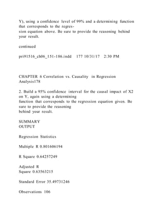 Y), using a confidence level of 99% and a determining function
that corresponds to the regres-
sion equation above. Be sure to provide the reasoning behind
your result.
continued
pri91516_ch06_151-186.indd 177 10/31/17 2:30 PM
CHAPTER 6 Correlation vs. Causality in Regression
Analysis178
2. Build a 95% confidence interval for the causal impact of X2
on Y, again using a determining
function that corresponds to the regression equation given. Be
sure to provide the reasoning
behind your result.
SUMMARY
OUTPUT
Regression Statistics
Multiple R 0.801606194
R Square 0.64257249
Adjusted R
Square 0.63563215
Standard Error 35.49731246
Observations 106
 