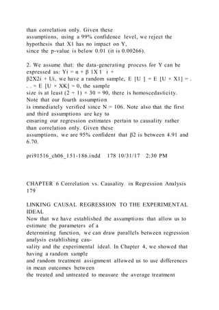 than correlation only. Given these
assumptions, using a 99% confidence level, we reject the
hypothesis that X1 has no impact on Y,
since the p-value is below 0.01 (it is 0.00266).
2. We assume that: the data-generating process for Y can be
expressed as: Yi = α + β 1X 1   i +
β2X2i + Ui, we have a random sample, E  [U  ] = E  [U × X1] = .
. . = E  [U × XK] = 0, the sample
size is at least (2 + 1) × 30 = 90, there is homoscedasticity.
Note that our fourth assumption
is immediately verified since N = 106. Note also that the first
and third assumptions are key to
ensuring our regression estimates pertain to causality rather
than correlation only. Given these
assumptions, we are 95% confident that β2 is between 4.91 and
6.70.
pri91516_ch06_151-186.indd 178 10/31/17 2:30 PM
CHAPTER 6 Correlation vs. Causality in Regression Analysis
179
LINKING CAUSAL REGRESSION TO THE EXPERIMENTAL
IDEAL
Now that we have established the assumptions that allow us to
estimate the parameters of a
determining function, we can draw parallels between regression
analysis establishing cau-
sality and the experimental ideal. In Chapter 4, we showed that
having a random sample
and random treatment assignment allowed us to use differences
in mean outcomes between
the treated and untreated to measure the average treatment
 