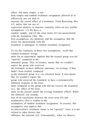 effect. Put more simply, a ran-
dom sample and random treatment assignment allowed us to
effectively use our data to
measure the causal effect of a treatment. From Reasoning Box
6.5, notice that our use of
regression analysis to measure causality relies on two similar
assumptions: (1) We have a
random sample, and (2) the error terms (U) are uncorrel ated
with the treatments (Xs). The
first assumptions are identical; and the assumption that the
errors are uncorrelated with the
treatment is analogous to random treatment assignment.
To see the similarity in these two assumptions, recall that
random treatment assign-
ment for an experiment implied that the treated group was not
“special” compared to the
untreated group. This, in essence, means that we wouldn’t
expect the group who received
the treatment to have different outcomes, on average, if they
hadn’t been treated, compared
to the untreated group (i.e., no selection bias). It also means
that we wouldn’t expect the
group who received the treatment to have a systematically
different response to the treat-
ment compared to the group who did not receive the treatment
(i.e., the effect of the treat-
ment on the treated equals the average treatment effect). While
not identical, our assump-
tion of no correlation between the error term (U) and
treatment(s) (Xs) is similar to the
assumption of random treatment assignment. In essence, this
assumption also implies that
an observation’s treatment status is not “special,” since it is not
related to other factors that
influence the outcome (U). Consequently, when we observe
 