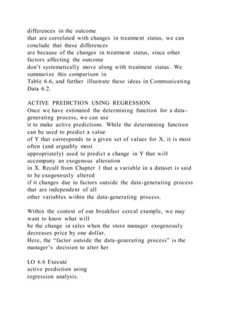 differences in the outcome
that are correlated with changes in treatment status, we can
conclude that these differences
are because of the changes in treatment status, since other
factors affecting the outcome
don’t systematically move along with treatment status. We
summarize this comparison in
Table 6.6, and further illustrate these ideas in Communicating
Data 6.2.
ACTIVE PREDICTION USING REGRESSION
Once we have estimated the determining function for a data-
generating process, we can use
it to make active predictions. While the determining function
can be used to predict a value
of Y that corresponds to a given set of values for X, it is most
often (and arguably most
appropriately) used to predict a change in Y that will
accompany an exogenous alteration
in X. Recall from Chapter 1 that a variable in a dataset is said
to be exogenously altered
if it changes due to factors outside the data-generating process
that are independent of all
other variables within the data-generating process.
Within the context of our breakfast cereal example, we may
want to know what will
be the change in sales when the store manager exogenously
decreases price by one dollar.
Here, the “factor outside the data-generating process” is the
manager’s decision to alter her
LO 6.6 Execute
active prediction using
regression analysis.
 