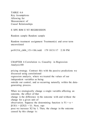 TABLE 6.6
Key Assumptions
Allowing for
Measurement of
Causal Relationships
E XPE RIM E NT REGRESSION
Random sample Random sample
Random treatment assignment Treatment(s) and error term
uncorrelated
pri91516_ch06_151-186.indd 179 10/31/17 2:30 PM
CHAPTER 6 Correlation vs. Causality in Regression
Analysis180
pricing strategy. Contrast this with the passive predictions we
discussed using correlational
regression analysis, where we treated the values of our
independent variables as being
outside our control, and so occurring naturally within the data-
generating process.
When we strategically change a single variable affecting an
outcome, the effect of that
change is the difference in the outcome with and without the
change for a given unit of
observation. Suppose the determining function is Yi = α +
β1X1i + β2X2i + Ui. Next, sup-
pose we increase X2 by 1. Then, the change in the outcome
caused by this change is:
 