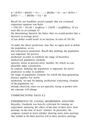 α + β1X1i + β2(X2i + 1) + . . . + βKXKi + Ui − (α + β1X1i +
β2X2i + . . . + βKXKi + Ui) = β2
Recall for our breakfast cereal example that our estimated
regression equation was Sales
= 1591.54 − 181.66 × AvgPrice + 128.09 × AvgHHSize. If we
treat this as an estimate of
the determining function for Sales, then we would predict that a
decrease in average price
of one dollar would result in an increase in sales of 181.66.
To make the above prediction, note that we again need to define
the population, as we
did with passive prediction. Recall that defining the population
was important for passive
prediction in order to establish the range of heretofore
unobserved population elements
(grocery stores or grocery-store months) for which we can
plausibly make a prediction.
In contrast, defining the population is important for active
prediction in order to establish
the range of population elements for which the data-generating
process applies. For active
prediction, we may be making predictions concerning elements
of the population we
already observed, since we are typically trying to predict how
the outcome will change
COMMUNICATING DATA 6.2
EXPERIMENTS VS. CAUSAL REGRESSION ANALYSIS
Recently, Facebook was heavily criticized for running an
experiment analyzing the effect of the tone of their news feed
postings on the tone of users’ statuses. In particular, the
company wanted to learn whether showing users news postings
that tended to be more positive led to more positive postings
 
