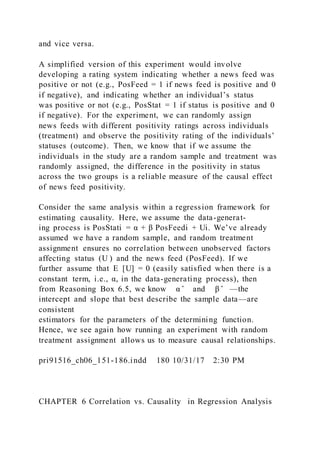 and vice versa.
A simplified version of this experiment would involve
developing a rating system indicating whether a news feed was
positive or not (e.g., PosFeed = 1 if news feed is positive and 0
if negative), and indicating whether an individual’s status
was positive or not (e.g., PosStat = 1 if status is positive and 0
if negative). For the experiment, we can randomly assign
news feeds with different positivity ratings across individuals
(treatment) and observe the positivity rating of the individuals’
statuses (outcome). Then, we know that if we assume the
individuals in the study are a random sample and treatment was
randomly assigned, the difference in the positivity in status
across the two groups is a reliable measure of the causal effect
of news feed positivity.
Consider the same analysis within a regression framework for
estimating causality. Here, we assume the data-generat-
ing process is PosStati = α + β PosFeedi + Ui. We’ve already
assumed we have a random sample, and random treatment
assignment ensures no correlation between unobserved factors
affecting status (U ) and the news feed (PosFeed). If we
further assume that E  [U] = 0 (easily satisfied when there is a
constant term, i.e., α, in the data-generating process), then
from Reasoning Box 6.5, we know α ̂ and β ̂ —the
intercept and slope that best describe the sample data—are
consistent
estimators for the parameters of the determining function.
Hence, we see again how running an experiment with random
treatment assignment allows us to measure causal relationships.
pri91516_ch06_151-186.indd 180 10/31/17 2:30 PM
CHAPTER 6 Correlation vs. Causality in Regression Analysis
 