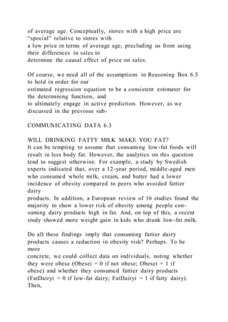 of average age. Conceptually, stores with a high price are
“special” relative to stores with
a low price in terms of average age, precluding us from using
their differences in sales to
determine the causal effect of price on sales.
Of course, we need all of the assumptions in Reasoning Box 6.5
to hold in order for our
estimated regression equation to be a consistent estimator for
the determining function, and
to ultimately engage in active prediction. However, as we
discussed in the previous sub-
COMMUNICATING DATA 6.3
WILL DRINKING FATTY MILK MAKE YOU FAT?
It can be tempting to assume that consuming low-fat foods will
result in less body fat. However, the analytics on this question
tend to suggest otherwise. For example, a study by Swedish
experts indicated that, over a 12-year period, middle-aged men
who consumed whole milk, cream, and butter had a lower
incidence of obesity compared to peers who avoided fattier
dairy
products. In addition, a European review of 16 studies found the
majority to show a lower risk of obesity among people con-
suming dairy products high in fat. And, on top of this, a recent
study showed more weight gain in kids who drank low-fat milk.
Do all these findings imply that consuming fattier dairy
products causes a reduction in obesity risk? Perhaps. To be
more
concrete, we could collect data on individuals, noting whether
they were obese (Obesei = 0 if not obese; Obesei = 1 if
obese) and whether they consumed fattier dairy products
(FatDairyi = 0 if low-fat dairy; FatDairyi = 1 if fatty dairy).
Then,
 