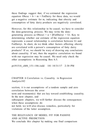these findings suggest that, if we estimated the regression
equation Obese = b + m × FatDairy for these data, we would
get a negative estimate for m, indicating that obesity and
consumption of fatty dairy products are negatively correlated.
However, for this relationship to be causal, we have to consider
the data-generating process. We may write the data-
generating process as Obesei = α + βFatDairyi + Ui. Key to
determining whether our estimate of the regression equation
represents a causal relationship is correlation between Ui and
FatDairyi. In short, do we think other factors affecting obesity
are correlated with a person’s consumption of fatty dairy
products? If so, we should be wary of drawing any conclusions
about causality. If not, then the negative correlation we found
with our regression may be causal. We need only check the
other assumptions in Reasoning Box 6.5.
pri91516_ch06_151-186.indd 181 10/31/17 2:30 PM
CHAPTER 6 Correlation vs. Causality in Regression
Analysis182
section, it is our assumptions of a random sample and zero
correlation between the error
term and treatment(s) that are key toward establishing causality.
In the next chapter, and
subsequent chapters, we will further discuss the consequences
when these assumptions do
not hold; we will also discuss remedies, particularly for
violations of the latter assumption.
THE RELEVANCE OF MODEL FIT FOR PASSIVE
AND ACTIVE PREDICTION
We conclude this chapter by making one final comparison
 