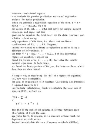 between correlational regres-
sion analysis for passive prediction and causal regression
analysis for active prediction.
When we estimate a regression equation of the form Y = b +
m1X1 + . . . + mKXK, we find
the values of (b, m1, . . . , mK) that solve the sample moment
equations, and argue that this
gives us the equation that best describes the data. However, our
solution is best among
only equations of this form, i.e., those that are linear
combinations of X1, . . . , XK. Suppose
instead we wanted to estimate a regression equation using a
different set of variables, of
the form Y = c + n1Z1 + . . . + nLZL. For this alternative
regression equation, suppose we
found the values of (c, n1, . . . , nL) that solve the sample
moment equations. In both cases,
we found the best equation of its type, but between them, which
describes the data better?
A simple way of measuring the “fit” of a regression equation,
i.e., how well it describes
the data, is to calculate its R-squared. Calculating a regression’s
R-squared requires two
intermediate calculations. First, we calculate the total sum of
squares (TSS), defined as:
TSS = ∑ i=1
N
  ( Y i − Y ̅ ) 2
The TSS is the sum of the squared difference between each
observation of Y and the aver-
age value for Y. In essence, it is a measure of how much the
dependent variable varies.
Second, we calculate the sum of squared residuals (SSRes),
 