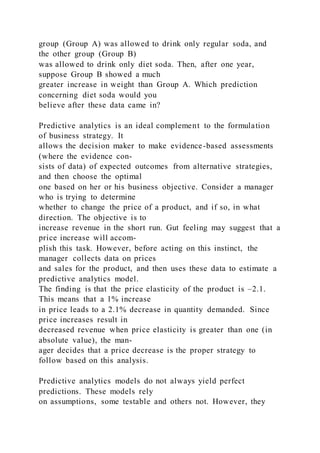 group (Group A) was allowed to drink only regular soda, and
the other group (Group B)
was allowed to drink only diet soda. Then, after one year,
suppose Group B showed a much
greater increase in weight than Group A. Which prediction
concerning diet soda would you
believe after these data came in?
Predictive analytics is an ideal complement to the formulation
of business strategy. It
allows the decision maker to make evidence-based assessments
(where the evidence con-
sists of data) of expected outcomes from alternative strategies,
and then choose the optimal
one based on her or his business objective. Consider a manager
who is trying to determine
whether to change the price of a product, and if so, in what
direction. The objective is to
increase revenue in the short run. Gut feeling may suggest that a
price increase will accom-
plish this task. However, before acting on this instinct, the
manager collects data on prices
and sales for the product, and then uses these data to estimate a
predictive analytics model.
The finding is that the price elasticity of the product is –2.1.
This means that a 1% increase
in price leads to a 2.1% decrease in quantity demanded. Since
price increases result in
decreased revenue when price elasticity is greater than one (in
absolute value), the man-
ager decides that a price decrease is the proper strategy to
follow based on this analysis.
Predictive analytics models do not always yield perfect
predictions. These models rely
on assumptions, some testable and others not. However, they
 