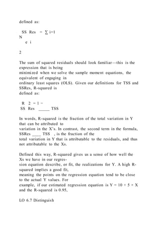 defined as:
SS Res = ∑ i=1
N
  e i
2
The sum of squared residuals should look familiar—this is the
expression that is being
minimized when we solve the sample moment equations, the
equivalent of engaging in
ordinary least squares (OLS). Given our definitions for TSS and
SSRes, R-squared is
defined as:
R 2 = 1 −
SS Res _____ TSS
In words, R-squared is the fraction of the total variation in Y
that can be attributed to
variation in the X’s. In contrast, the second term in the formula,
SSRes ____ TSS , is the fraction of the
total variation in Y that is attributable to the residuals, and thus
not attributable to the Xs.
Defined this way, R-squared gives us a sense of how well the
Xs we have in our regres-
sion equation describe, or fit, the realizations for Y. A high R-
squared implies a good fit,
meaning the points on the regression equation tend to be close
to the actual Y values. For
example, if our estimated regression equation is Y = 10 + 5 × X
and the R-squared is 0.95,
LO 6.7 Distinguish
 