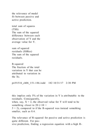 the relevance of model
fit between passive and
active prediction.
total sum of squares
(TSS)
The sum of the squared
difference between each
observation of Y and the
average value for Y.
sum of squared
residuals (SSRes)
The sum of the squared
residuals.
R-squared
The fraction of the total
variation in Y that can be
attributed to variation in
the Xs.
pri91516_ch06_151-186.indd 182 10/31/17 2:30 PM
this implies only 5% of the variation in Y is attributable to the
residuals. Consequently,
when, say, X = 2, the observed value for Y will tend to be
something closer to 20 (=10 +
5 × 2), compared to if the R-squared was instead something
smaller, such as 0.4.
The relevance of R-squared for passive and active prediction is
quite different. For pas-
sive prediction, finding a regression equation with a high R-
 