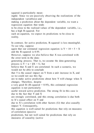 squared is particularly mean-
ingful. Since we are passively observing the realizations of the
independent variable(s) and
making a prediction about the dependent variable, we want a
regression equation that tends
to be close to the realized values of the dependent variable, i.e.,
has a high R-squared. For
such an equation, we expect its predictions to be close to
reality.
In contrast, for active prediction, R-squared is less meaningful.
To see why, suppose
again that our estimated regression equation is Y = 10 + 5 × X
and the R-squared is 0.95.
However, suppose we also believe that X was correlated with
the error term in the data-
generating process. That is, we assume the data-generating
process is Y = α + βX + U, but
believe that X and U are correlated. In such a scenario, we
would not be able to conclude
that 5 is the causal impact on Y from a unit increase in X, and
so we could not use this fig-
ure to make active predictions about how Y will change when X
changes. Therefore, despite
a very good fit (R-squared = 0.95), this estimated regression
equation is not particularly
useful toward active prediction. The strong fit in this case is
due to the fact that Y and X
are strongly correlated, and this strong correlation is due both
to X’s causal effect on Y and
due to X’s correlation with other factors (U) that also causally
impact Y. Consequently,
this equation is well suited for predictions that rely on measures
of correlation (passive
prediction), but not well suited for predictions that rely on
measures of causality (active
 