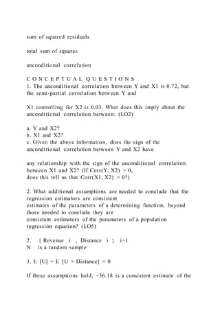 sum of squared residuals
total sum of squares
unconditional correlation
C O N C E P T U A L Q U E S T I O N S
1. The unconditional correlation between Y and X1 is 0.72, but
the semi-partial correlation between Y and
X1 controlling for X2 is 0.03. What does this imply about the
unconditional correlation between: (LO2)
a. Y and X2?
b. X1 and X2?
c. Given the above information, does the sign of the
unconditional correlation between Y and X2 have
any relationship with the sign of the unconditional correlation
between X1 and X2? (If Corr(Y, X2) > 0,
does this tell us that Corr(X1, X2) > 0?)
2. What additional assumptions are needed to conclude that the
regression estimators are consistent
estimates of the parameters of a determining function, beyond
those needed to conclude they are
consistent estimators of the parameters of a population
regression equation? (LO5)
2. { Revenue i  ,  Distance i } i=1
N is a random sample
3. E  [U] = E  [U × Distance] = 0
If these assumptions hold, −56.18 is a consistent estimate of the
 