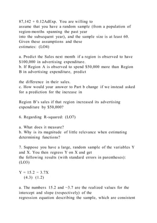 87,142 + 0.12AdExp. You are willing to
assume that you have a random sample (from a population of
region-months spanning the past year
into the subsequent year), and the sample size is at least 60.
Given these assumptions and these
estimates: (LO4)
a. Predict the Sales next month if a region is observed to have
$100,000 in advertising expenditure.
b. If Region A is observed to spend $50,000 more than Region
B in advertising expenditure, predict
the difference in their sales.
c. How would your answer to Part b change if we instead asked
for a prediction for the increase in
Region B’s sales if that region increased its advertising
expenditure by $50,000?
6. Regarding R-squared: (LO7)
a. What does it measure?
b. Why is its magnitude of little relevance when estimating
determining functions?
7. Suppose you have a large, random sample of the variables Y
and X. You then regress Y on X and get
the following results (with standard errors in parentheses):
(LO3)
Y = 15.2 − 3.7X
(4.3) (1.2)
a. The numbers 15.2 and −3.7 are the realized values for the
intercept and slope (respectively) of the
regression equation describing the sample, which are consistent
 