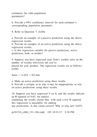 estimators for what population
parameters?
b. Provide a 99% confidence interval for each estimator’s
corresponding population parameter.
8. Refer to Question 7. (LO4)
a. Provide an example of a passive prediction using the above
regression results.
b. Provide an example of an active prediction using the above
regression results.
c. Is this regression suitable for passive prediction, active
prediction, both, or neither?
9. Suppose you have regressed your firm’s weekly sales on the
number of weekly television ads you’ve
placed for your product. The regression results are as follows:
(LO6)
Sales = 11,032 + 821Ads
a. Make an active prediction using these results.
b. Provide a critique as to why it may be inappropriate to rely
on active predictions using these results.
10. Suppose you have regressed Y on X, and the results indicate
an R-squared of 0.02. An analyst
examining the results claims that, with such a low R-squared,
this regression is unsuitable for making
any predictions. Is this claim correct? Why or why not? (LO7)
pri91516_ch06_151-186.indd 185 10/31/17 2:30 PM
 