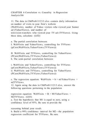 CHAPTER 6 Correlation vs. Causality in Regression
Analysis186
11. The data in Ch6Prob111213.xlsx contain daily information
on number of visits to your firm’s website
(WebVisits), number of Yahoo visitors who viewed your banner
ad (YahooViews), and number of
television-watchers who viewed your TV ad (TVViews). Using
these data, calculate: (LO2)
a. The partial correlation between:
I. WebVisits and YahooViews, controlling for TVViews
(pCorr(WebVisits,YahooViews;TVViews))
II. WebVisits and TVViews, controlling for YahooViews
(PCorr(WebVisits,TVViews;YahooViews))
b. The semi-partial correlation between:
i. WebVisits and YahooViews, controlling for TVViews
(pCorr(WebVisits,YahooViews;TVViews))
ii. WebVisits and TVViews, controlling for YahooViews
(PCorr(WebVisits,TVViews;YahooViews))
c. The regression equation: WebVisits = b + m1YahooViews +
m2TVViews
12. Again using the data in Ch6Prob111213.xlsx, answer the
following questions pertaining to the population
regression equation: WebVisits = B + M1YahooViews +
M2TVViews. (LO3)
a. Test the hypothesis that M1 is equal to zero, using a
confidence level of 95%. Be sure to provide the
reasoning behind your result.
b. Build a 99% confidence interval for M2—the population
regression coefficient for TVViews. Be sure
 