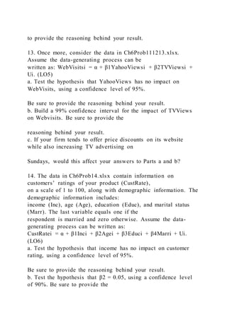 to provide the reasoning behind your result.
13. Once more, consider the data in Ch6Prob111213.xlsx.
Assume the data-generating process can be
written as: WebVisitsi = α + β1YahooViewsi + β2TVViewsi +
Ui. (LO5)
a. Test the hypothesis that YahooViews has no impact on
WebVisits, using a confidence level of 95%.
Be sure to provide the reasoning behind your result.
b. Build a 99% confidence interval for the impact of TVViews
on Webvisits. Be sure to provide the
reasoning behind your result.
c. If your firm tends to offer price discounts on its website
while also increasing TV advertising on
Sundays, would this affect your answers to Parts a and b?
14. The data in Ch6Prob14.xlsx contain information on
customers’ ratings of your product (CustRate),
on a scale of 1 to 100, along with demographic information. The
demographic information includes:
income (Inc), age (Age), education (Educ), and marital status
(Marr). The last variable equals one if the
respondent is married and zero otherwise. Assume the data-
generating process can be written as:
CustRatei = α + β1Inci + β2Agei + β3Educi + β4Marri + Ui.
(LO6)
a. Test the hypothesis that income has no impact on customer
rating, using a confidence level of 95%.
Be sure to provide the reasoning behind your result.
b. Test the hypothesis that β2 = 0.05, using a confidence level
of 90%. Be sure to provide the
 